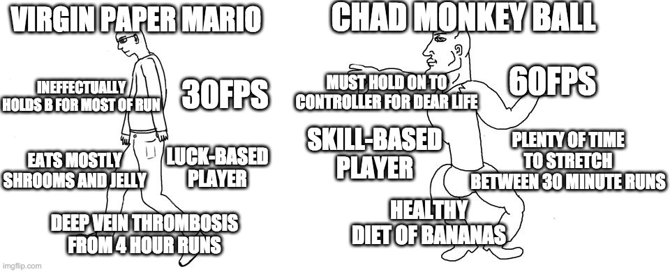 Virgin vs Chad | CHAD MONKEY BALL; VIRGIN PAPER MARIO; 60FPS; 30FPS; INEFFECTUALLY HOLDS B FOR MOST OF RUN; MUST HOLD ON TO CONTROLLER FOR DEAR LIFE; PLENTY OF TIME TO STRETCH BETWEEN 30 MINUTE RUNS; SKILL-BASED PLAYER; EATS MOSTLY SHROOMS AND JELLY; LUCK-BASED PLAYER; HEALTHY DIET OF BANANAS; DEEP VEIN THROMBOSIS FROM 4 HOUR RUNS | image tagged in virgin vs chad | made w/ Imgflip meme maker