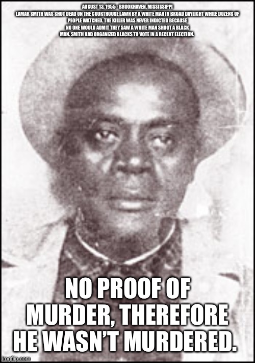 No proof of election fraud, so it didn’t happen. Democratic logic still works | AUGUST 13, 1955 · BROOKHAVEN, MISSISSIPPI

LAMAR SMITH WAS SHOT DEAD ON THE COURTHOUSE LAWN BY A WHITE MAN IN BROAD DAYLIGHT WHILE DOZENS OF PEOPLE WATCHED. THE KILLER WAS NEVER INDICTED BECAUSE NO ONE WOULD ADMIT THEY SAW A WHITE MAN SHOOT A BLACK MAN. SMITH HAD ORGANIZED BLACKS TO VOTE IN A RECENT ELECTION. NO PROOF OF MURDER, THEREFORE HE WASN’T MURDERED. | image tagged in voter fraud,biden,democrats | made w/ Imgflip meme maker