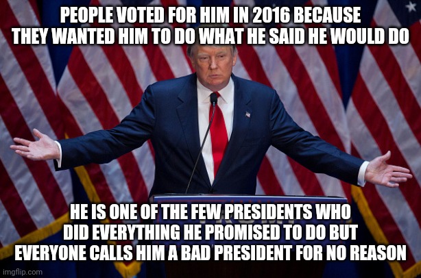 Smort | PEOPLE VOTED FOR HIM IN 2016 BECAUSE THEY WANTED HIM TO DO WHAT HE SAID HE WOULD DO; HE IS ONE OF THE FEW PRESIDENTS WHO DID EVERYTHING HE PROMISED TO DO BUT EVERYONE CALLS HIM A BAD PRESIDENT FOR NO REASON | image tagged in donald trump | made w/ Imgflip meme maker