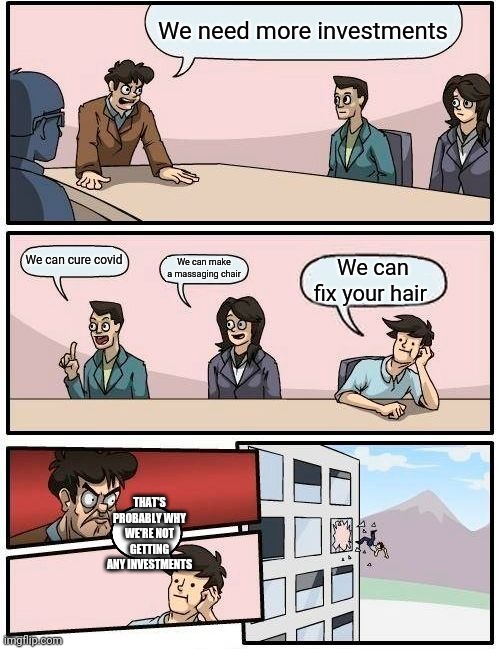 Boardroom Meeting Suggestion | We need more investments; We can cure covid; We can make a massaging chair; We can fix your hair; THAT'S PROBABLY WHY WE'RE NOT GETTING ANY INVESTMENTS | image tagged in memes,boardroom meeting suggestion | made w/ Imgflip meme maker