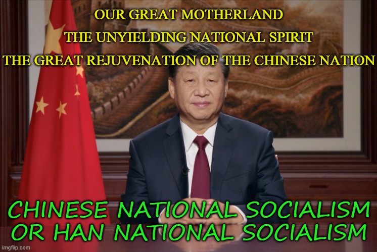 Chinese National Socialism or Han National Socialism | OUR GREAT MOTHERLAND
THE UNYIELDING NATIONAL SPIRIT
THE GREAT REJUVENATION OF THE CHINESE NATION; CHINESE NATIONAL SOCIALISM OR HAN NATIONAL SOCIALISM | image tagged in xi jinping 2021 | made w/ Imgflip meme maker