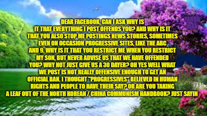 Facebook Question? | DEAR FACEBOOK, CAN I ASK WHY IS IT THAT EVERYTHING I POST OFFENDS YOU? AND WHY IS IT THAT YOU ALSO STOP ME POSTINGS NEWS STORIES, SOMETIMES EVEN ON OCCASION PROGRESSIVE SITES, LIKE THE ABC AND 9. WHY IS IT THAT YOU RESTRICT ME WHEN YOU RESTRICT MY SON, BUT NEVER ADVISE US THAT WE HAVE OFFENDED YOU? WHY NOT JUST GIVE US A 30 DAYER? OH YES WELL WHAT WE POST IS NOT REALLY OFFENSIVE ENOUGH TO GET AN OFFICIAL BAN. I THOUGHT "PROGRESSIVES" BELIEVED IN HUMAN RIGHTS AND PEOPLE TO HAVE THEIR SAY? OR ARE YOU TAKING A LEAF OUT OF THE NORTH KOREAN / CHINA COMMUNISM HANDBOOK? JUST SAYIN; YARRA MAN | image tagged in question to facebook | made w/ Imgflip meme maker