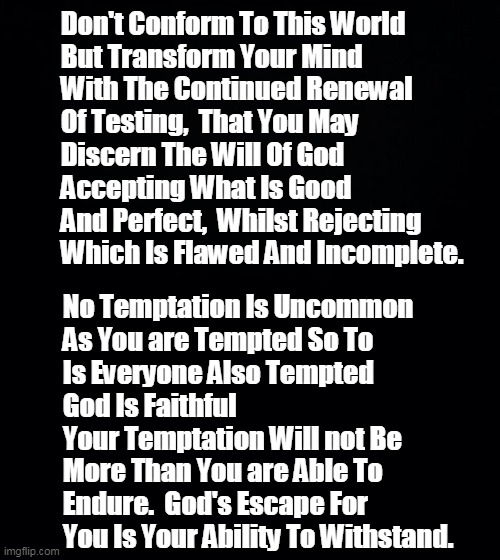 Testing Temptation (Bible Versus) | Don't Conform To This World 
But Transform Your Mind
With The Continued Renewal 
Of Testing,  That You May 
Discern The Will Of God
Accepting What Is Good And Perfect,  Whilst Rejecting 
Which Is Flawed And Incomplete. No Temptation Is Uncommon
As You are Tempted So To 
Is Everyone Also Tempted 
God Is Faithful 
Your Temptation Will not Be 
More Than You are Able To Endure.  God's Escape For You Is Your Ability To Withstand. | image tagged in romans,corinthians | made w/ Imgflip meme maker