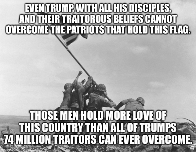 Iwo Jima | EVEN TRUMP, WITH ALL HIS DISCIPLES, AND THEIR TRAITOROUS BELIEFS CANNOT OVERCOME THE PATRIOTS THAT HOLD THIS FLAG. THOSE MEN HOLD MORE LOVE OF THIS COUNTRY THAN ALL OF TRUMPS 74 MILLION TRAITORS CAN EVER OVERCOME. | image tagged in iwo jima | made w/ Imgflip meme maker