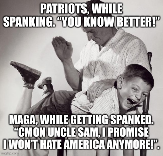 spanking | PATRIOTS, WHILE SPANKING. “YOU KNOW BETTER!”; MAGA, WHILE GETTING SPANKED. “CMON UNCLE SAM, I PROMISE I WON’T HATE AMERICA ANYMORE!”. | image tagged in spanking | made w/ Imgflip meme maker