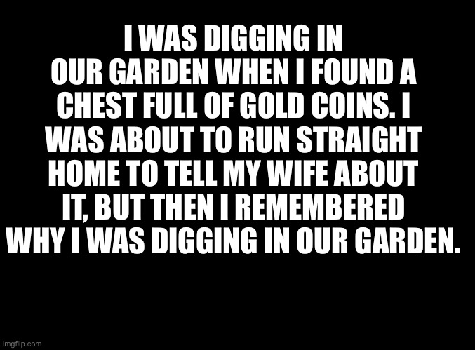 blank black | I WAS DIGGING IN OUR GARDEN WHEN I FOUND A CHEST FULL OF GOLD COINS. I WAS ABOUT TO RUN STRAIGHT HOME TO TELL MY WIFE ABOUT IT, BUT THEN I REMEMBERED WHY I WAS DIGGING IN OUR GARDEN. | image tagged in blank black | made w/ Imgflip meme maker