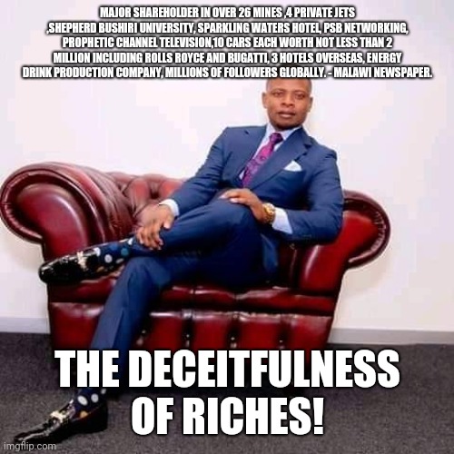 Sherpherd Bushiri - The Deceitfulness of Riches 001 | MAJOR SHAREHOLDER IN OVER 26 MINES ,4 PRIVATE JETS ,SHEPHERD BUSHIRI UNIVERSITY, SPARKLING WATERS HOTEL, PSB NETWORKING, PROPHETIC CHANNEL TELEVISION,10 CARS EACH WORTH NOT LESS THAN 2 MILLION INCLUDING ROLLS ROYCE AND BUGATTI, 3 HOTELS OVERSEAS, ENERGY DRINK PRODUCTION COMPANY, MILLIONS OF FOLLOWERS GLOBALLY. - MALAWI NEWSPAPER. THE DECEITFULNESS OF RICHES! | image tagged in prophet shepherd bushiri | made w/ Imgflip meme maker