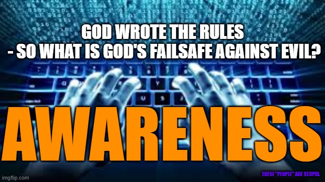 God's Failsafe against Evil - Awareness | GOD WROTE THE RULES 
- SO WHAT IS GOD'S FAILSAFE AGAINST EVIL? AWARENESS; THESE "PEOPLE" ARE STUPID. | image tagged in awareness,awake,awoke,woke,the great awakening | made w/ Imgflip meme maker