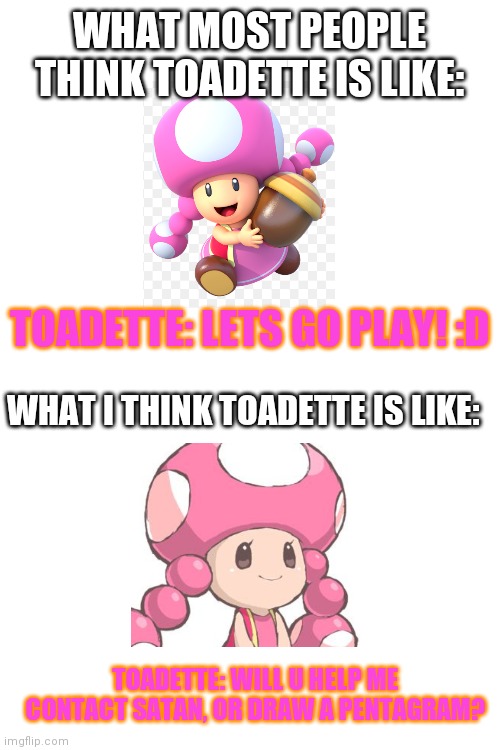 Toadette in my world | WHAT MOST PEOPLE THINK TOADETTE IS LIKE:; TOADETTE: LETS GO PLAY! :D; WHAT I THINK TOADETTE IS LIKE:; TOADETTE: WILL U HELP ME CONTACT SATAN, OR DRAW A PENTAGRAM? | image tagged in blank white template,mario,toad | made w/ Imgflip meme maker
