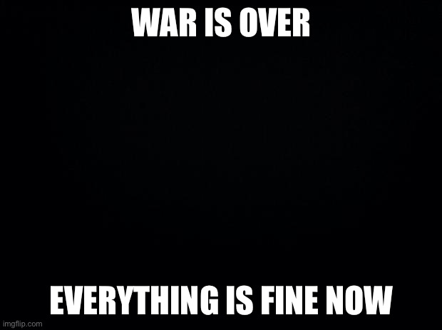 +_+ | WAR IS OVER; EVERYTHING IS FINE NOW | image tagged in black background | made w/ Imgflip meme maker