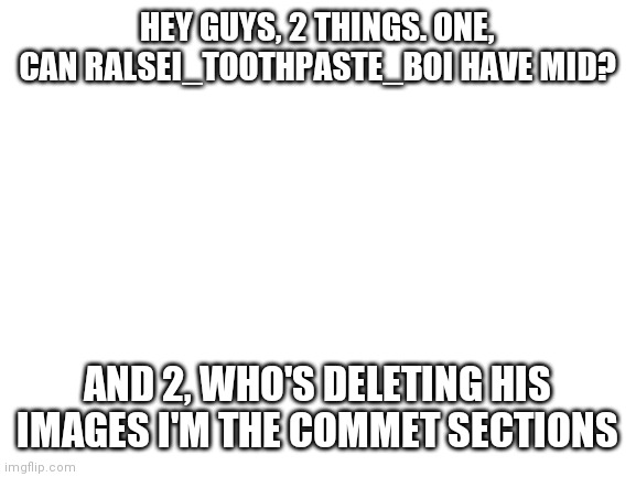 Can he have mod?
Sorry put mid in by mistake | HEY GUYS, 2 THINGS. ONE, CAN RALSEI_TOOTHPASTE_BOI HAVE MID? AND 2, WHO'S DELETING HIS IMAGES I'M THE COMMET SECTIONS | image tagged in blank white template | made w/ Imgflip meme maker