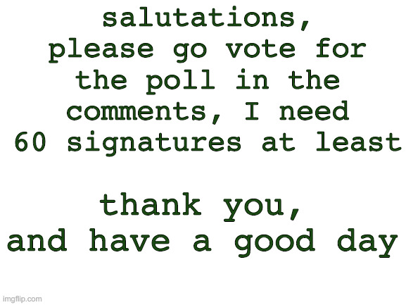 Blank White Template | salutations, please go vote for the poll in the comments, I need 60 signatures at least; thank you, and have a good day | image tagged in blank white template | made w/ Imgflip meme maker