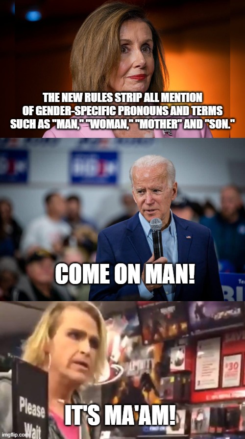 Come On Ma'am | THE NEW RULES STRIP ALL MENTION OF GENDER-SPECIFIC PRONOUNS AND TERMS SUCH AS "MAN," "WOMAN," "MOTHER" AND "SON."; COME ON MAN! IT'S MA'AM! | image tagged in nancy pelosi,joe biden | made w/ Imgflip meme maker