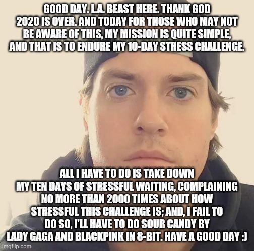The L.A. Beast | GOOD DAY. L.A. BEAST HERE. THANK GOD 2020 IS OVER. AND TODAY FOR THOSE WHO MAY NOT BE AWARE OF THIS, MY MISSION IS QUITE SIMPLE, AND THAT IS TO ENDURE MY 10-DAY STRESS CHALLENGE. ALL I HAVE TO DO IS TAKE DOWN MY TEN DAYS OF STRESSFUL WAITING, COMPLAINING NO MORE THAN 2000 TIMES ABOUT HOW STRESSFUL THIS CHALLENGE IS; AND, I FAIL TO DO SO, I'LL HAVE TO DO SOUR CANDY BY LADY GAGA AND BLACKPINK IN 8-BIT. HAVE A GOOD DAY :) | image tagged in the l a beast,memes,dank memes | made w/ Imgflip meme maker