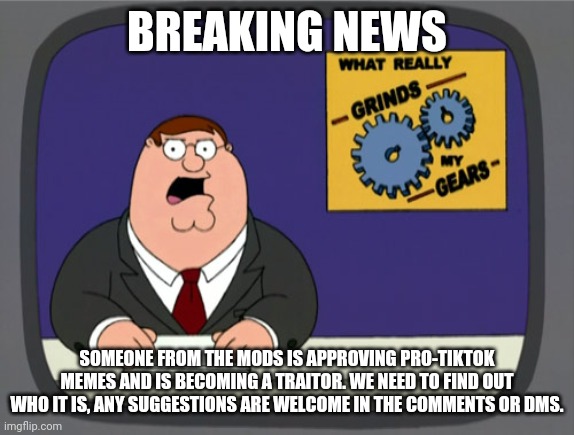 Peter Griffin News | BREAKING NEWS; SOMEONE FROM THE MODS IS APPROVING PRO-TIKTOK MEMES AND IS BECOMING A TRAITOR. WE NEED TO FIND OUT WHO IT IS, ANY SUGGESTIONS ARE WELCOME IN THE COMMENTS OR DMS. | image tagged in memes,peter griffin news | made w/ Imgflip meme maker