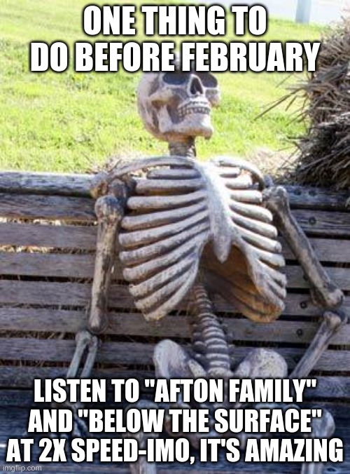 Waiting Skeleton | ONE THING TO DO BEFORE FEBRUARY; LISTEN TO "AFTON FAMILY" AND "BELOW THE SURFACE" AT 2X SPEED-IMO, IT'S AMAZING | image tagged in memes,waiting skeleton | made w/ Imgflip meme maker