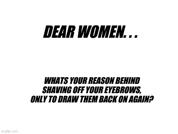 The_Think_Tank |  DEAR WOMEN. . . WHATS YOUR REASON BEHIND SHAVING OFF YOUR EYEBROWS, ONLY TO DRAW THEM BACK ON AGAIN? | image tagged in blank white template,thinking,women | made w/ Imgflip meme maker