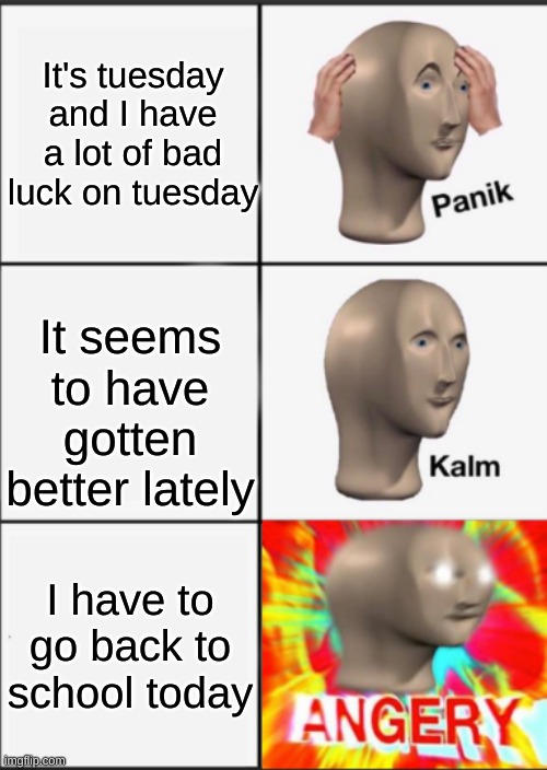 Panik Kalm Angery | It's tuesday and I have a lot of bad luck on tuesday; It seems to have gotten better lately; I have to go back to school today | image tagged in panik kalm angery | made w/ Imgflip meme maker