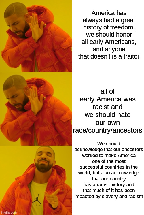 both sides are kinda wrong | America has always had a great history of freedom, we should honor all early Americans, and anyone that doesn't is a traitor; all of early America was racist and we should hate our own race/country/ancestors; We should acknowledge that our ancestors worked to make America one of the most successful countries in the world, but also acknowledge that our country has a racist history and that much of it has been impacted by slavery and racism | image tagged in drake hotline bling redone | made w/ Imgflip meme maker