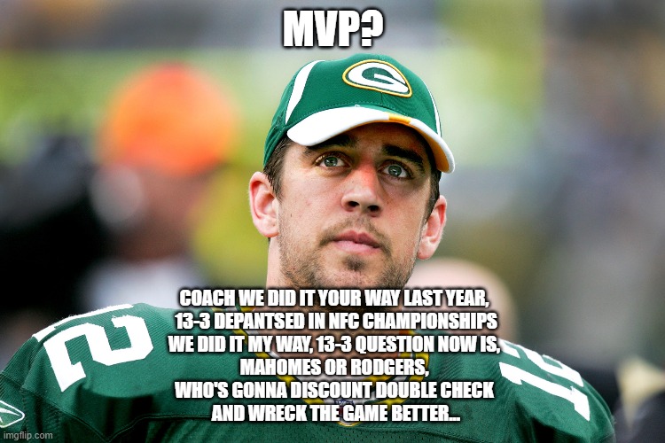 Aaron Rodgers or Patrick Mahomes?  MVP | MVP? COACH WE DID IT YOUR WAY LAST YEAR, 
13-3 DEPANTSED IN NFC CHAMPIONSHIPS
WE DID IT MY WAY, 13-3 QUESTION NOW IS, 
MAHOMES OR RODGERS, 
WHO'S GONNA DISCOUNT DOUBLE CHECK 
AND WRECK THE GAME BETTER... | image tagged in aaron rodgers pondering,aaron rodgers,patrick mahomes,mvp,nfl memes,funny memes | made w/ Imgflip meme maker