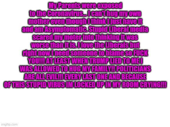 Liberals I love you... Your politicans and people in power.... Not so much. But the regular people are nice and understanding. T | My Parents were exposed to the Coronavirus... I can't hug my own mother even though I think I just have it and am Asymptomatic. Stupid Liberal media scared my moter into thinking It was worse than it is. I love the Liberals but right now I need someone to blame so FUCK YOU!!! AT LEAST WHEN TRUMP LIED TO ME I WAS ALLOWED TO HUG MY FAMILY!! POLITICIANS ARE ALL EVIL!!! EVERY LAST ONE AND BECAUSE OF THIS STUPID VIRUS IM LOCKED UP IN MY ROOM CRYING!!! | image tagged in blank white template | made w/ Imgflip meme maker