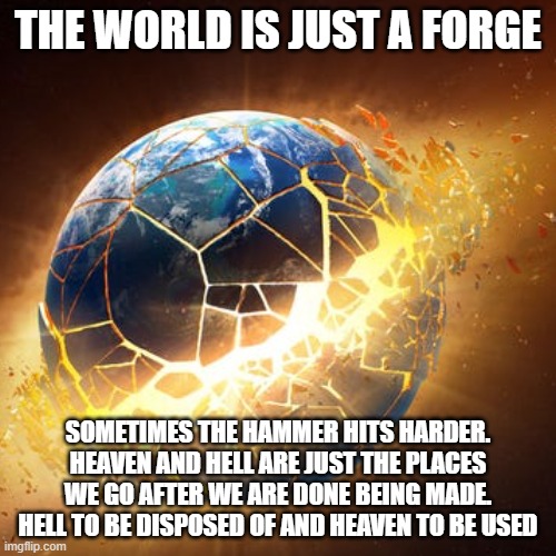 forge | THE WORLD IS JUST A FORGE; SOMETIMES THE HAMMER HITS HARDER. HEAVEN AND HELL ARE JUST THE PLACES WE GO AFTER WE ARE DONE BEING MADE. HELL TO BE DISPOSED OF AND HEAVEN TO BE USED | image tagged in sad,happy | made w/ Imgflip meme maker