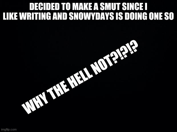 Black background | DECIDED TO MAKE A SMUT SINCE I LIKE WRITING AND SNOWYDAYS IS DOING ONE SO; WHY THE HELL NOT?!?!? | image tagged in black background | made w/ Imgflip meme maker