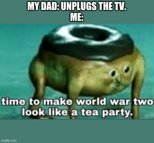 time to make world war 2 look like a tea party | MY DAD: UNPLUGS THE TV.
ME: | image tagged in time to make world war 2 look like a tea party | made w/ Imgflip meme maker