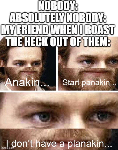 Anakin... Start Panakin... I don't have a Planakin... BECAUSE YOU ROASTED ME! | NOBODY:
ABSOLUTELY NOBODY:
MY FRIEND WHEN I ROAST THE HECK OUT OF THEM: | image tagged in blank white template,anakin start panakin hd | made w/ Imgflip meme maker