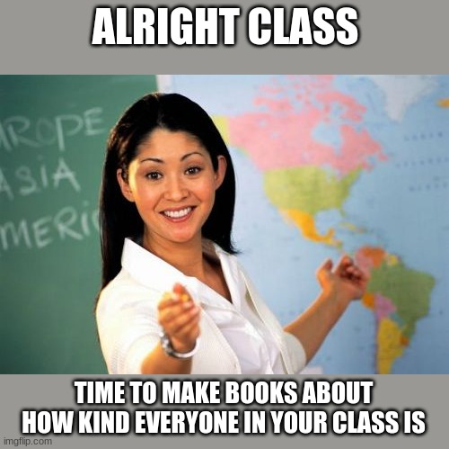 Unhelpful High School Teacher | ALRIGHT CLASS; TIME TO MAKE BOOKS ABOUT
HOW KIND EVERYONE IN YOUR CLASS IS | image tagged in memes,unhelpful high school teacher | made w/ Imgflip meme maker