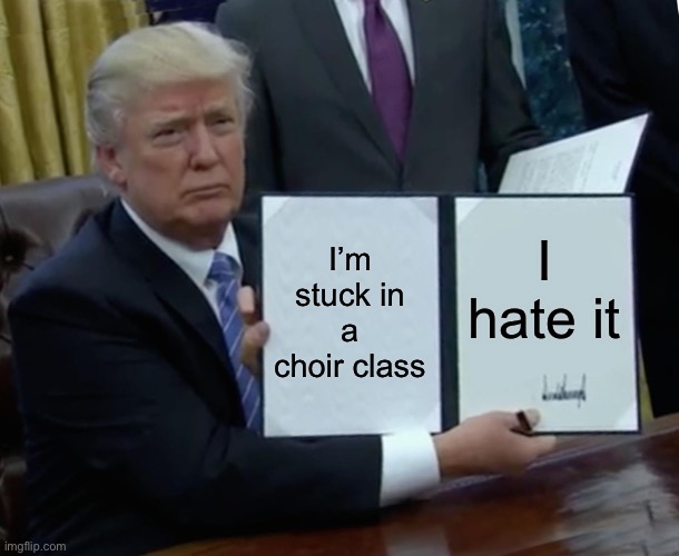 Trump Bill Signing | I’m stuck in a choir class; I hate it | image tagged in memes,trump bill signing | made w/ Imgflip meme maker