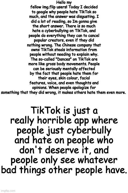 Upvote so that more people see this. IM NOT UPVOTE BEGGING I JUST WANT MORE PEOPLE TO KNOW. | Hello my fellow img.flip users! Today I decided to google why people hate TikTok so much, and the answer was disgusting. I did a lot of reading, so Im gonna give the short answer. There is so much hate a cyberbullying on TikTok, and people do everything they can to cancel popular creators, even if they did nothing wrong. The Chinese company that owns TikTok steals information from people without needing to explain why. The so-called "Dances" on TikTok are more like gross body movements. People can be seriously mentally affected by the fact that people hate them for their eyes, skin colour, facial features, voice, and even thoughts and opinions. When people apologize for something that they did wrong, it makes others hate them even more. TikTok is just a really horrible app where people just cyberbully and hate on people who don't deserve it, and people only see whatever bad things other people have. | image tagged in blank white template | made w/ Imgflip meme maker