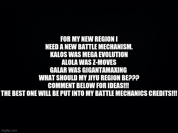 My Regions Exclusive Battle Mechanic!!! Comment below!!! | FOR MY NEW REGION I NEED A NEW BATTLE MECHANISM.
KALOS WAS MEGA EVOLUTION
ALOLA WAS Z-MOVES
GALAR WAS GIGANTAMAXING 
WHAT SHOULD MY JIYU REGION BE???
COMMENT BELOW FOR IDEAS!!! 
THE BEST ONE WILL BE PUT INTO MY BATTLE MECHANICS CREDITS!!! | image tagged in black background,pokemon | made w/ Imgflip meme maker