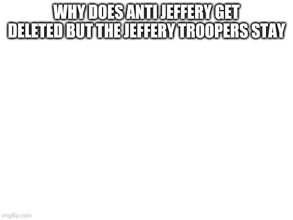DELETE THIS | WHY DOES ANTI JEFFERY GET DELETED BUT THE JEFFERY TROOPERS STAY | image tagged in blank white template | made w/ Imgflip meme maker
