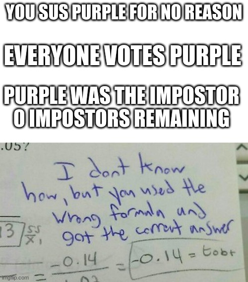 Luck. Pure luck. | YOU SUS PURPLE FOR NO REASON; EVERYONE VOTES PURPLE; PURPLE WAS THE IMPOSTOR
0 IMPOSTORS REMAINING | image tagged in among us,emergency meeting among us,emergency meeting,among us blame,among us ejected | made w/ Imgflip meme maker