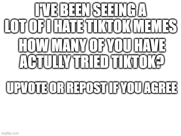 Pls read | I'VE BEEN SEEING A LOT OF I HATE TIKTOK MEMES; HOW MANY OF YOU HAVE ACTULLY TRIED TIKTOK? UPVOTE OR REPOST IF YOU AGREE | image tagged in blank white template | made w/ Imgflip meme maker