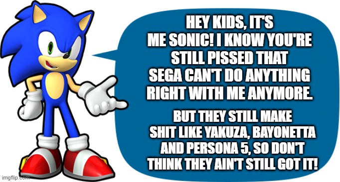 Sonic Sez Sega still make good games | HEY KIDS, IT'S ME SONIC! I KNOW YOU'RE STILL PISSED THAT SEGA CAN'T DO ANYTHING RIGHT WITH ME ANYMORE. BUT THEY STILL MAKE SHIT LIKE YAKUZA, BAYONETTA AND PERSONA 5, SO DON'T THINK THEY AIN'T STILL GOT IT! | image tagged in sonic sez,persona,yakuza,sega,bayonetta,sonic | made w/ Imgflip meme maker