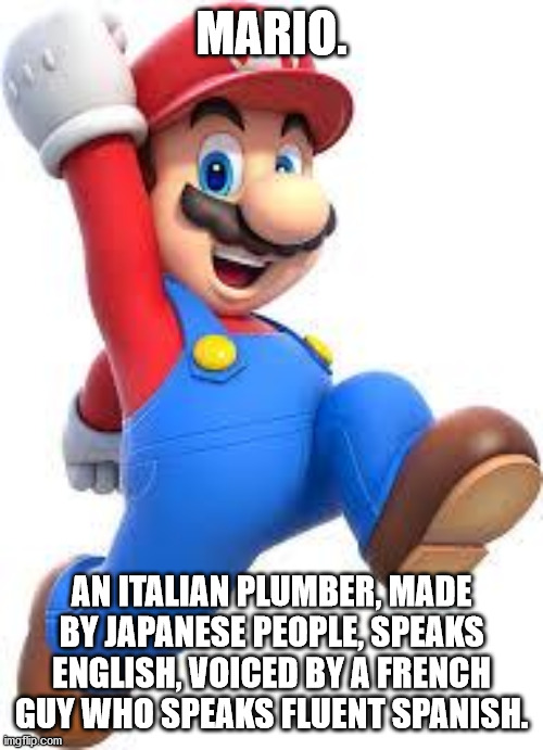 mario | MARIO. AN ITALIAN PLUMBER, MADE BY JAPANESE PEOPLE, SPEAKS ENGLISH, VOICED BY A FRENCH GUY WHO SPEAKS FLUENT SPANISH. | image tagged in mario,memes,funny memes,gaming,fun | made w/ Imgflip meme maker