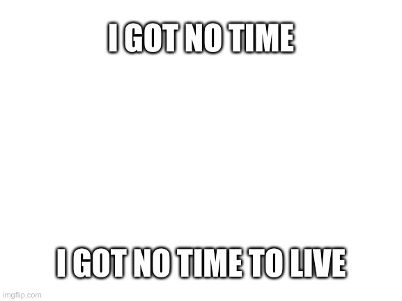 sing it | I GOT NO TIME; I GOT NO TIME TO LIVE | image tagged in blank white template | made w/ Imgflip meme maker