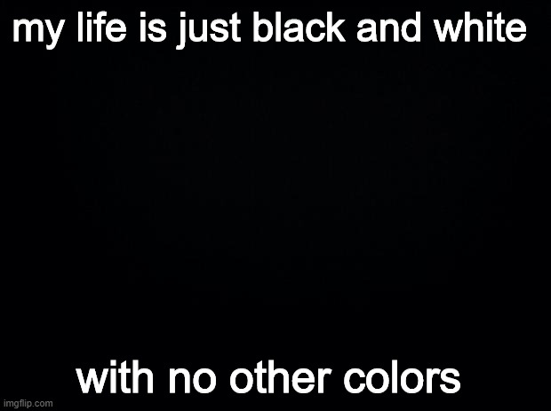 Black background | my life is just black and white; with no other colors | image tagged in black background | made w/ Imgflip meme maker