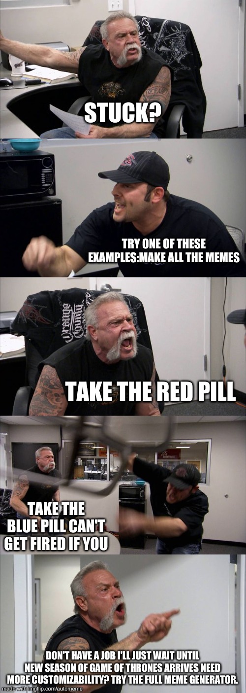 American Chopper Argument Meme | STUCK? TRY ONE OF THESE EXAMPLES:MAKE ALL THE MEMES; TAKE THE RED PILL; TAKE THE BLUE PILL CAN'T GET FIRED IF YOU; DON'T HAVE A JOB I'LL JUST WAIT UNTIL NEW SEASON OF GAME OF THRONES ARRIVES NEED MORE CUSTOMIZABILITY? TRY THE FULL MEME GENERATOR. | image tagged in memes,american chopper argument | made w/ Imgflip meme maker