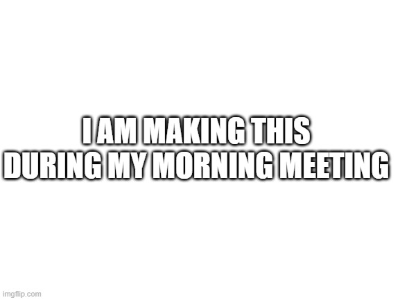 Blank White Template | I AM MAKING THIS DURING MY MORNING MEETING | image tagged in blank white template | made w/ Imgflip meme maker