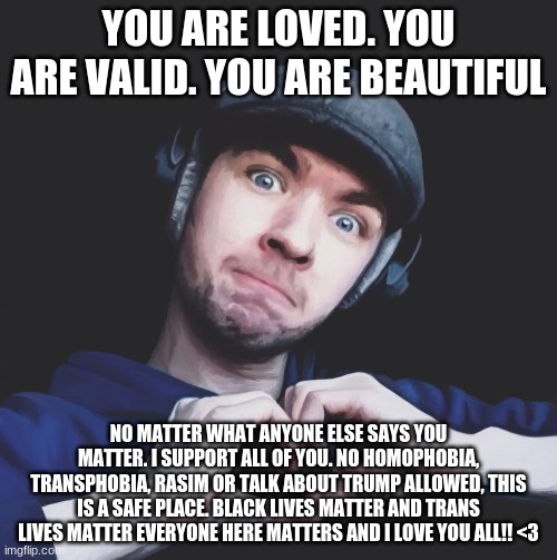 I love you all so much! | YOU ARE LOVED. YOU ARE VALID. YOU ARE BEAUTIFUL; NO MATTER WHAT ANYONE ELSE SAYS YOU MATTER. I SUPPORT ALL OF YOU. NO HOMOPHOBIA, TRANSPHOBIA, RASIM OR TALK ABOUT TRUMP ALLOWED, THIS IS A SAFE PLACE. BLACK LIVES MATTER AND TRANS LIVES MATTER EVERYONE HERE MATTERS AND I LOVE YOU ALL!! <3 | image tagged in jacksepticeye | made w/ Imgflip meme maker