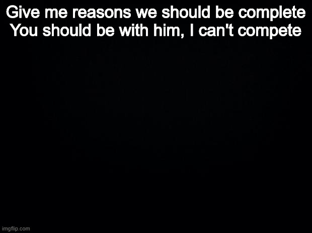 Black background | Give me reasons we should be complete
You should be with him, I can't compete | image tagged in black background | made w/ Imgflip meme maker