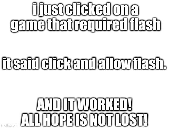 ALL HOPE IS NOT LOST MY FRIENDS! | i just clicked on a game that required flash; it said click and allow flash. AND IT WORKED! ALL HOPE IS NOT LOST! | image tagged in blank white template | made w/ Imgflip meme maker
