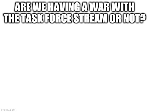 are we? | ARE WE HAVING A WAR WITH THE TASK FORCE STREAM OR NOT? | image tagged in blank white template | made w/ Imgflip meme maker