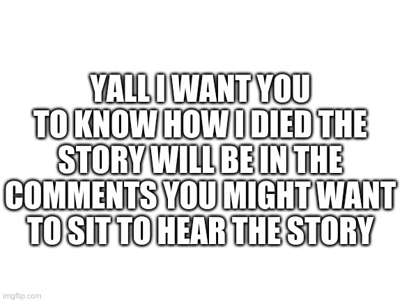 the story to my death | YALL I WANT YOU TO KNOW HOW I DIED THE STORY WILL BE IN THE COMMENTS YOU MIGHT WANT TO SIT TO HEAR THE STORY | image tagged in blank white template | made w/ Imgflip meme maker