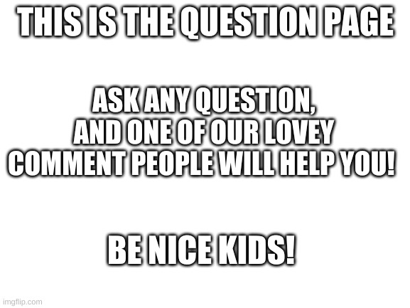 Do YOU have a question? Well, you've come to the right place. | THIS IS THE QUESTION PAGE; ASK ANY QUESTION, AND ONE OF OUR LOVEY COMMENT PEOPLE WILL HELP YOU! BE NICE KIDS! | image tagged in blank white template | made w/ Imgflip meme maker