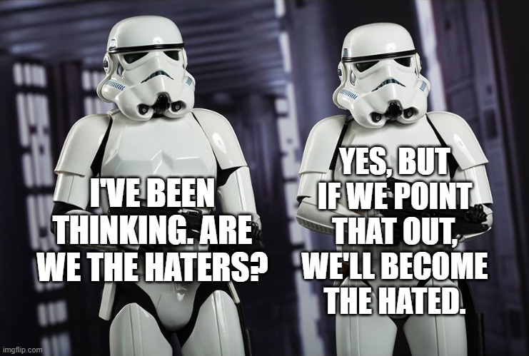 Introspective Storm Troopers | YES, BUT IF WE POINT THAT OUT, WE'LL BECOME THE HATED. I'VE BEEN THINKING. ARE WE THE HATERS? | image tagged in fascism,intimidation,bullying,hate,party of hate,haters | made w/ Imgflip meme maker