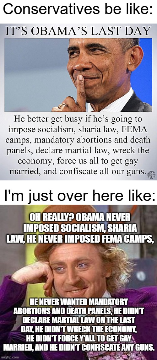 yall be lyin' | Conservatives be like:; I'm just over here like:; OH REALLY? OBAMA NEVER IMPOSED SOCIALISM, SHARIA LAW, HE NEVER IMPOSED FEMA CAMPS, HE NEVER WANTED MANDATORY ABORTIONS AND DEATH PANELS, HE DIDN'T DECLARE MARTIAL LAW ON THE LAST DAY, HE DIDN'T WRECK THE ECONOMY, HE DIDN'T FORCE Y'ALL TO GET GAY MARRIED, AND HE DIDN'T CONFISCATE ANY GUNS. | image tagged in blank white template,memes,creepy condescending wonka | made w/ Imgflip meme maker